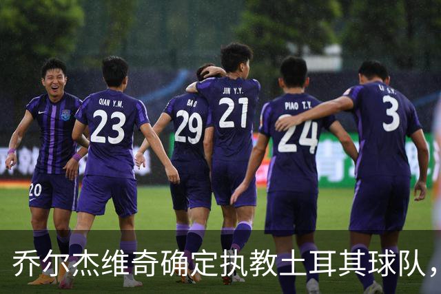 乔尔杰维奇确定执教土耳其球队，在中国男篮下课后 首度拿起教鞭！