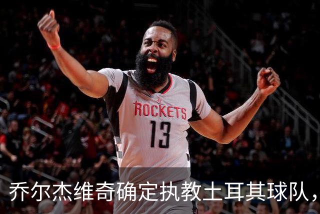 乔尔杰维奇确定执教土耳其球队，在中国男篮下课后 首度拿起教鞭！